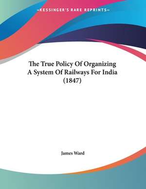 The True Policy Of Organizing A System Of Railways For India (1847) de James Ward