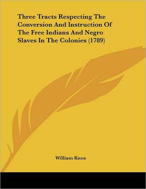 Three Tracts Respecting The Conversion And Instruction Of The Free Indians And Negro Slaves In The Colonies (1789) de William Knox