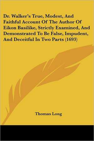 Dr. Walker's True, Modest, And Faithful Account Of The Author Of Eikon Basilike, Strictly Examined, And Demonstrated To Be False, Impudent, And Deceitful In Two Parts (1693) de Thomas Long