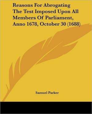 Reasons For Abrogating The Test Imposed Upon All Members Of Parliament, Anno 1678, October 30 (1688) de Samuel Parker