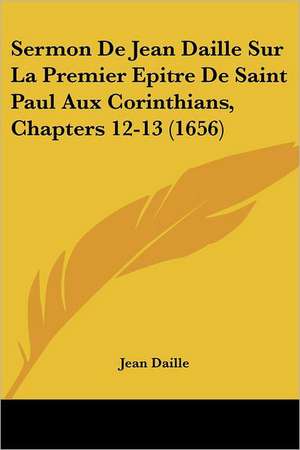 Sermon De Jean Daille Sur La Premier Epitre De Saint Paul Aux Corinthians, Chapters 12-13 (1656) de Jean Daille