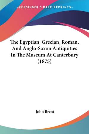 The Egyptian, Grecian, Roman, And Anglo-Saxon Antiquities In The Museum At Canterbury (1875) de John Brent