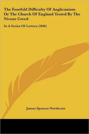 The Fourfold Difficulty Of Anglicanism Or The Church Of England Tested By The Nicene Creed de James Spencer Northcote