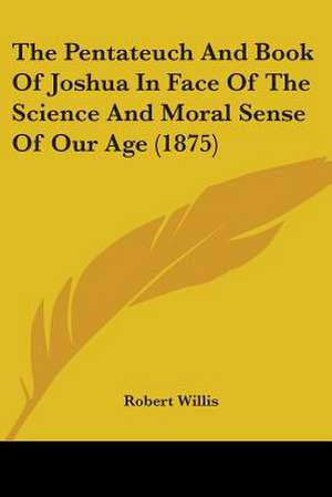 The Pentateuch And Book Of Joshua In Face Of The Science And Moral Sense Of Our Age (1875) de Robert Willis