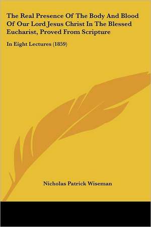 The Real Presence Of The Body And Blood Of Our Lord Jesus Christ In The Blessed Eucharist, Proved From Scripture de Nicholas Patrick Wiseman