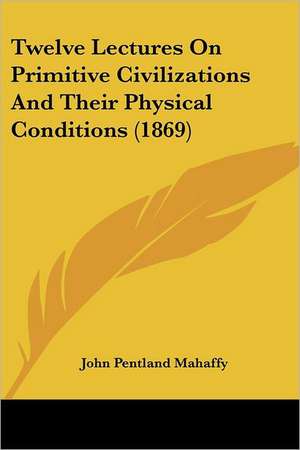 Twelve Lectures On Primitive Civilizations And Their Physical Conditions (1869) de John Pentland Mahaffy