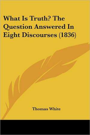 What Is Truth? The Question Answered In Eight Discourses (1836) de Thomas White