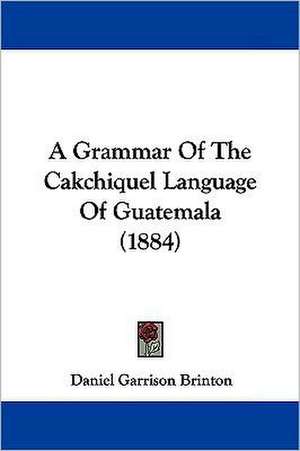 A Grammar Of The Cakchiquel Language Of Guatemala (1884) de Daniel Garrison Brinton