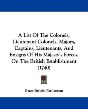 A List Of The Colonels, Lieutenant Colonels, Majors, Captains, Lieutenants, And Ensigns Of His Majesty's Forces, On The British Establishment (1740) de Great Britain Parliament