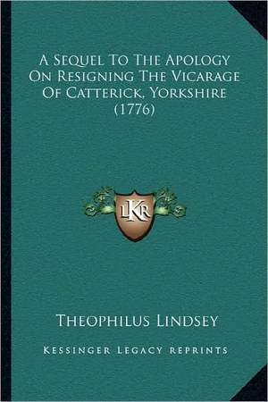 A Sequel To The Apology On Resigning The Vicarage Of Catterick, Yorkshire (1776) de Theophilus Lindsey