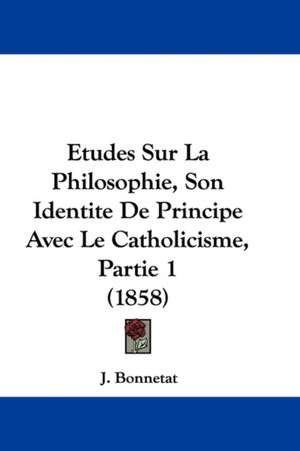 Etudes Sur La Philosophie, Son Identite De Principe Avec Le Catholicisme, Partie 1 (1858) de J. Bonnetat