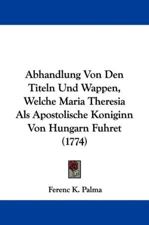 Abhandlung Von Den Titeln Und Wappen, Welche Maria Theresia Als Apostolische Koniginn Von Hungarn Fuhret (1774) de Ferenc K. Palma