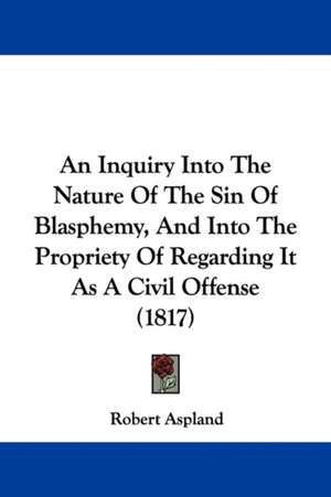 An Inquiry Into The Nature Of The Sin Of Blasphemy, And Into The Propriety Of Regarding It As A Civil Offense (1817) de Robert Aspland