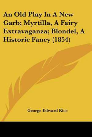 An Old Play In A New Garb; Myrtilla, A Fairy Extravaganza; Blondel, A Historic Fancy (1854) de George Edward Rice