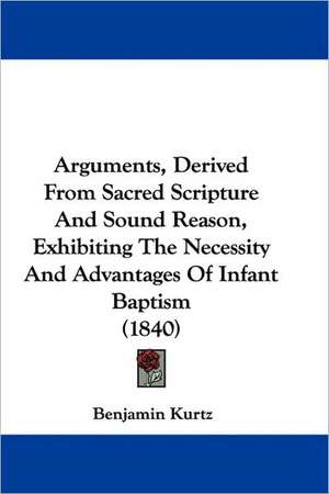 Arguments, Derived From Sacred Scripture And Sound Reason, Exhibiting The Necessity And Advantages Of Infant Baptism (1840) de Benjamin Kurtz