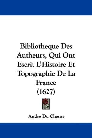 Bibliotheque Des Autheurs, Qui Ont Escrit L'Histoire Et Topographie De La France (1627) de Andre Du Chesne