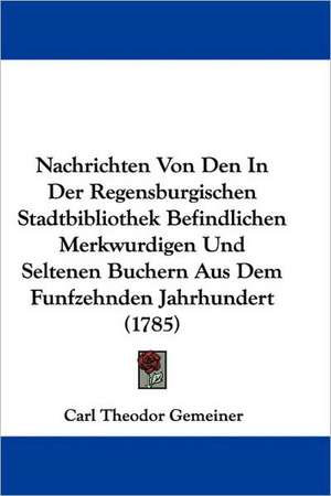 Nachrichten Von Den In Der Regensburgischen Stadtbibliothek Befindlichen Merkwurdigen Und Seltenen Buchern Aus Dem Funfzehnden Jahrhundert (1785) de Carl Theodor Gemeiner