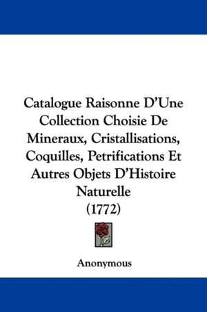 Catalogue Raisonne D'Une Collection Choisie De Mineraux, Cristallisations, Coquilles, Petrifications Et Autres Objets D'Histoire Naturelle (1772) de Anonymous