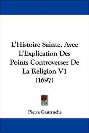 L'Histoire Sainte, Avec L'Explication Des Points Controversez De La Religion V1 (1697) de Pierre Gautruche