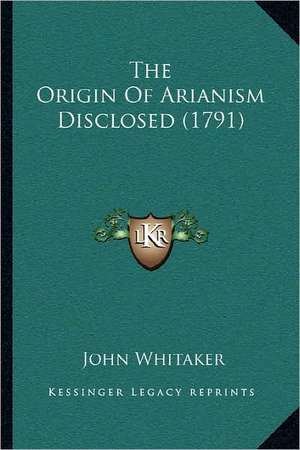 The Origin Of Arianism Disclosed (1791) de John Whitaker