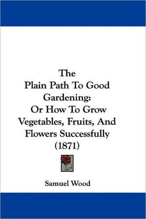 The Plain Path To Good Gardening de Samuel Wood