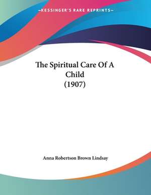 The Spiritual Care Of A Child (1907) de Anna Robertson Brown Lindsay