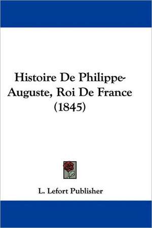 Histoire De Philippe-Auguste, Roi De France (1845) de L. Lefort Publisher