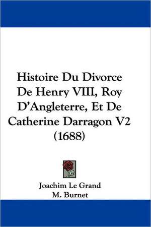 Histoire Du Divorce De Henry VIII, Roy D'Angleterre, Et De Catherine Darragon V2 (1688) de Joachim Le Grand