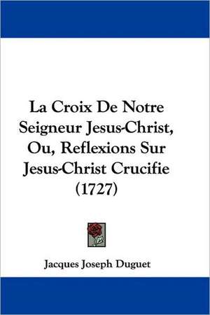 La Croix De Notre Seigneur Jesus-Christ, Ou, Reflexions Sur Jesus-Christ Crucifie (1727) de Jacques Joseph Duguet