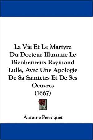 La Vie Et Le Martyre Du Docteur Illumine Le Bienheureux Raymond Lulle, Avec Une Apologie De Sa Saintetes Et De Ses Oeuvres (1667) de Antoine Perroquet