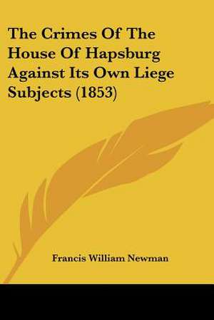 The Crimes Of The House Of Hapsburg Against Its Own Liege Subjects (1853) de Francis William Newman