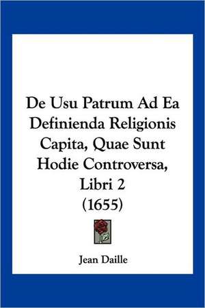 De Usu Patrum Ad Ea Definienda Religionis Capita, Quae Sunt Hodie Controversa, Libri 2 (1655) de Jean Daille