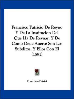 Francisco Patricio De Reyno Y De La Institucion Del Que Ha De Reynar, Y De Como Deue Auerse Son Los Subditos, Y Ellos Con El (1591) de Francesco Patrizi