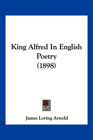 King Alfred In English Poetry (1898) de James Loring Arnold