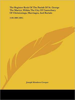 The Register Book Of The Parish Of St. George The Martyr, Within The City Of Canterbury Of Christenings, Marriages, And Burials de Joseph Meadows Cowper