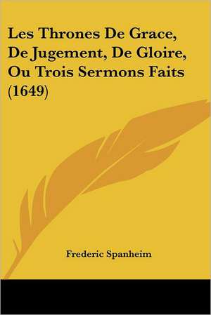 Les Thrones De Grace, De Jugement, De Gloire, Ou Trois Sermons Faits (1649) de Frederic Spanheim