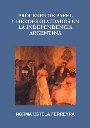 Proceres de Papel y Heroes Olvidados En La Independencia Argentina de Norma Estela Ferreyra