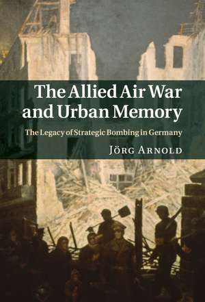 The Allied Air War and Urban Memory: The Legacy of Strategic Bombing in Germany de Jörg Arnold