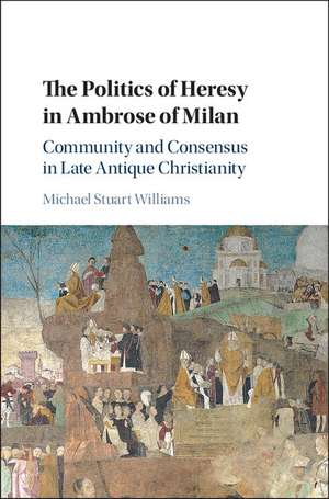 The Politics of Heresy in Ambrose of Milan: Community and Consensus in Late Antique Christianity de Michael Stuart Williams