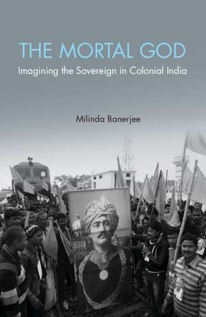 The Mortal God: Imagining the Sovereign in Colonial India de Milinda Banerjee