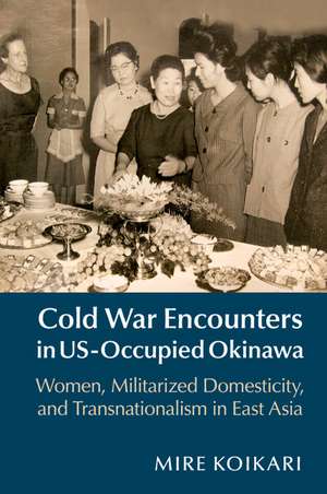 Cold War Encounters in US-Occupied Okinawa: Women, Militarized Domesticity, and Transnationalism in East Asia de Mire Koikari