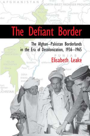 The Defiant Border: The Afghan-Pakistan Borderlands in the Era of Decolonization, 1936–1965 de Elisabeth Leake