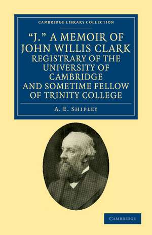 'J.' A Memoir of John Willis Clark, Registrary of the University of Cambridge and Sometime Fellow of Trinity College de A. E. Shipley