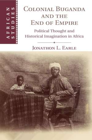 Colonial Buganda and the End of Empire: Political Thought and Historical Imagination in Africa de Jonathon L. Earle