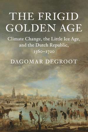 The Frigid Golden Age: Climate Change, the Little Ice Age, and the Dutch Republic, 1560–1720 de Dagomar Degroot