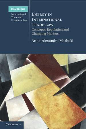 Energy in International Trade Law: Concepts, Regulation and Changing Markets de Anna-Alexandra Marhold