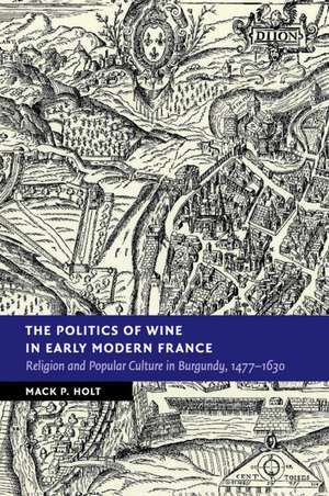 The Politics of Wine in Early Modern France: Religion and Popular Culture in Burgundy, 1477–1630 de Mack P. Holt