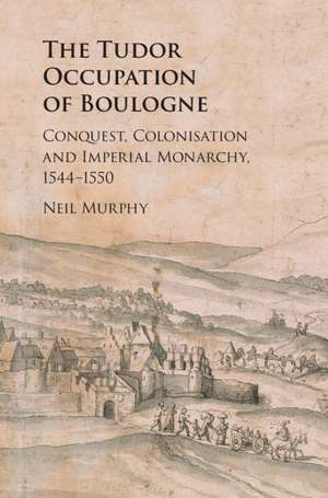 The Tudor Occupation of Boulogne: Conquest, Colonisation and Imperial Monarchy, 1544–1550 de Neil Murphy