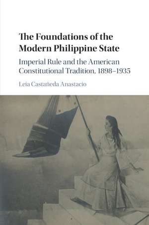 The Foundations of the Modern Philippine State: Imperial Rule and the American Constitutional Tradition in the Philippine Islands, 1898–1935 de Leia Castañeda Anastacio