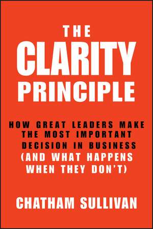 The Clarity Principle: How Great Leaders Make the Most Important Decision in Business (and What Happens When They Don′t) de Chatham Sullivan